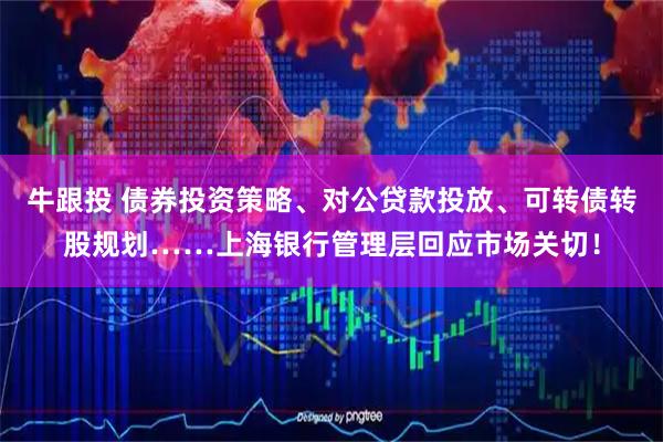 牛跟投 债券投资策略、对公贷款投放、可转债转股规划……上海银行管理层回应市场关切！