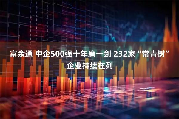 富余通 中企500强十年磨一剑 232家“常青树”企业持续在列