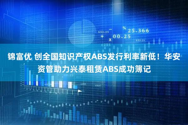 锦富优 创全国知识产权ABS发行利率新低！华安资管助力兴泰租赁ABS成功簿记