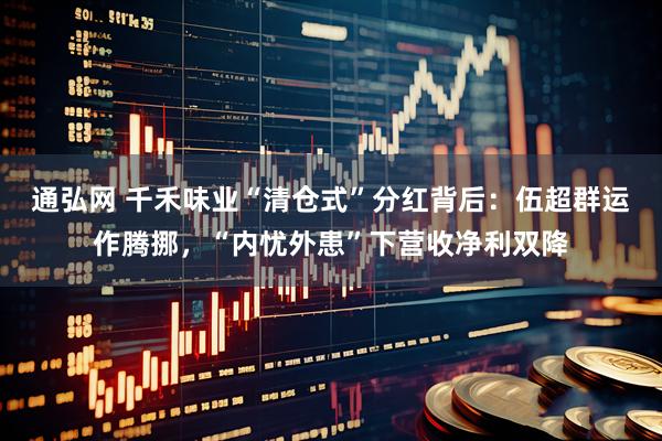 通弘网 千禾味业“清仓式”分红背后：伍超群运作腾挪，“内忧外患”下营收净利双降