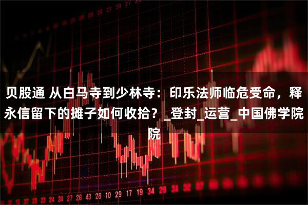 贝股通 从白马寺到少林寺：印乐法师临危受命，释永信留下的摊子如何收拾？_登封_运营_中国佛学院