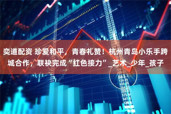 奕道配资 珍爱和平，青春礼赞！杭州青岛小乐手跨城合作，联袂完成“红色接力”_艺术_少年_孩子