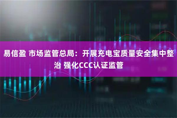 易信盈 市场监管总局：开展充电宝质量安全集中整治 强化CCC认证监管