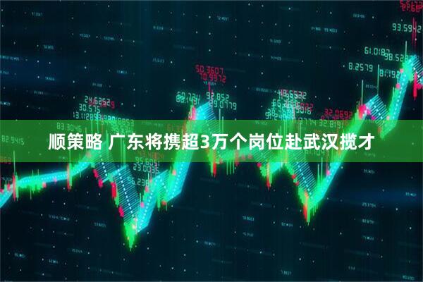 顺策略 广东将携超3万个岗位赴武汉揽才