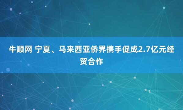 牛顺网 宁夏、马来西亚侨界携手促成2.7亿元经贸合作