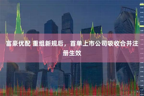 富豪优配 重组新规后，首单上市公司吸收合并注册生效